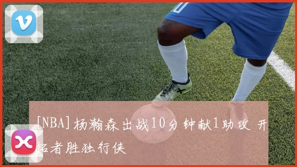 [NBA]杨瀚森出战10分钟献1助攻 开拓者胜独行侠