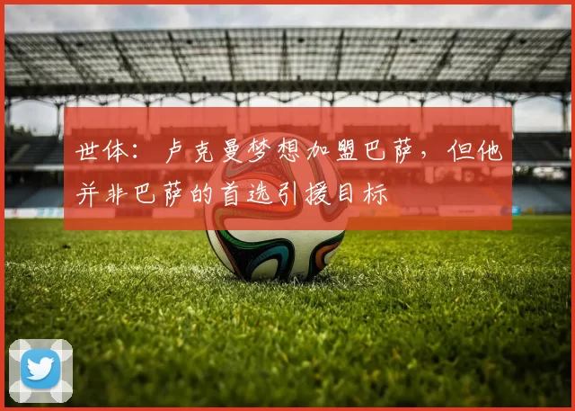 世体：卢克曼梦想加盟巴萨，但他并非巴萨的首选引援目标