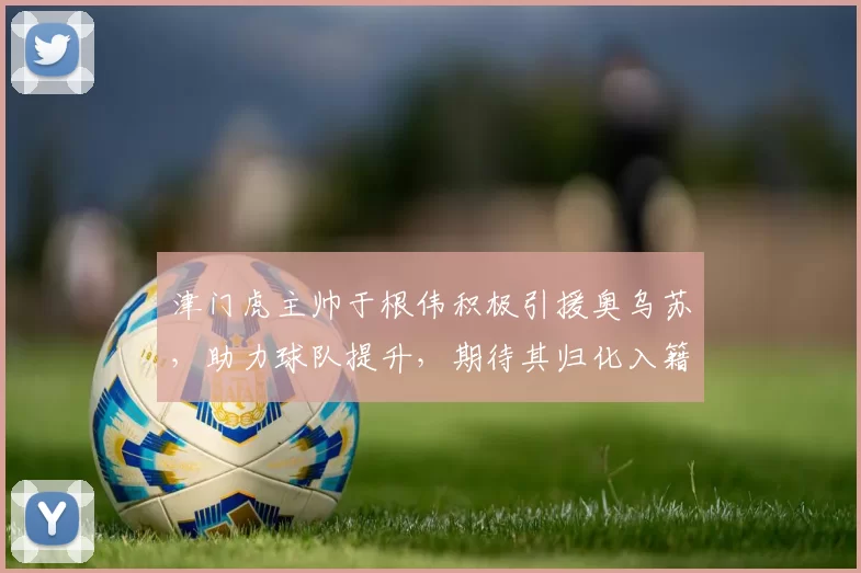 津门虎主帅于根伟积极引援奥乌苏，助力球队提升，期待其归化入籍，展现强大进攻实力，助球队稳定发展。