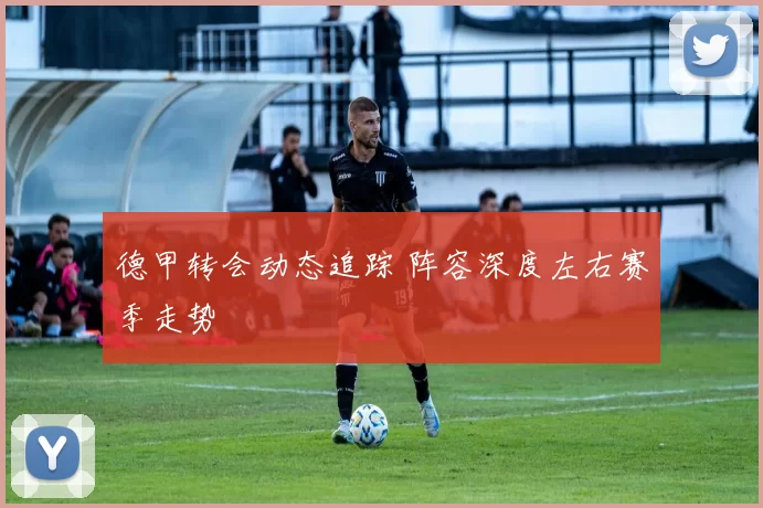 德甲转会动态追踪 阵容深度左右赛季走势