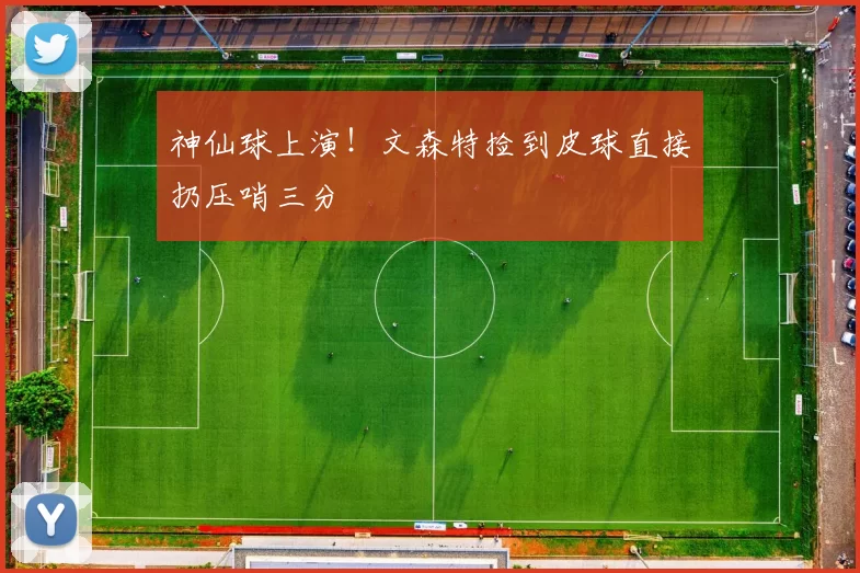 神仙球上演！文森特捡到皮球直接扔压哨三分