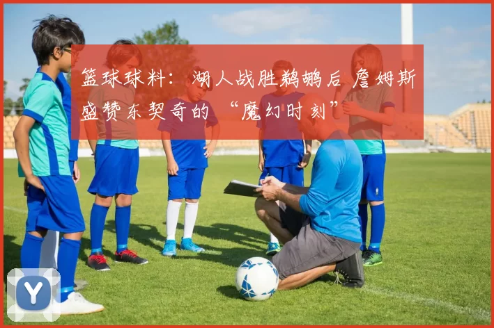 篮球球料：湖人战胜鹈鹕后 詹姆斯盛赞东契奇的 “魔幻时刻”