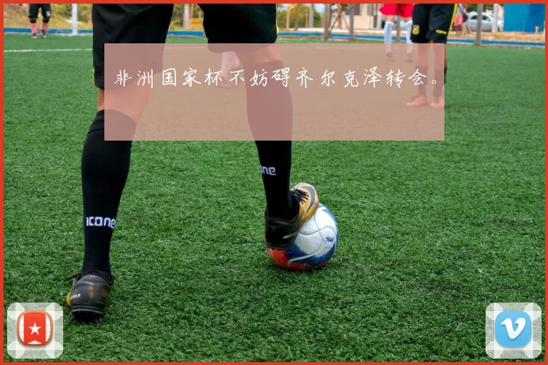 非洲国家杯不妨碍齐尔克泽转会。