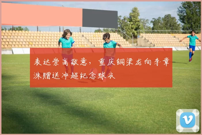 表达崇高敬意，重庆铜梁龙向李章洙赠送冲超纪念球衣