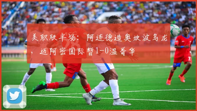美职联半场：阿连德造奥坎波乌龙，迈阿密国际暂1-0温哥华