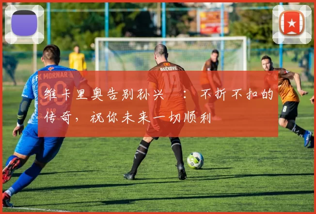 维卡里奥告别孙兴慜：不折不扣的传奇，祝你未来一切顺利