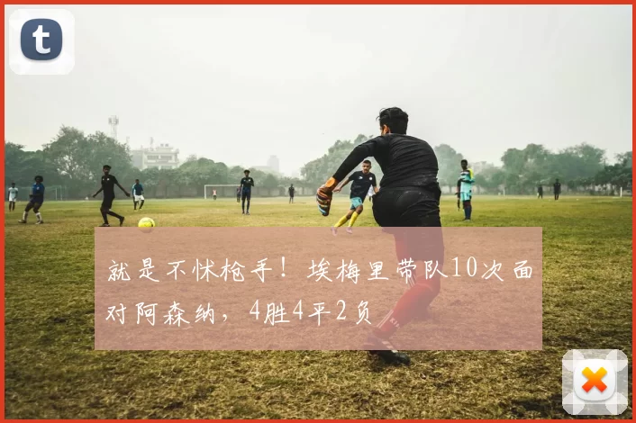 就是不怵枪手！埃梅里带队10次面对阿森纳，4胜4平2负