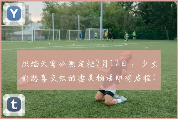 炽焰天穹公测定档7月17日 ，少女们悲喜交织的凄美物语即将启程！