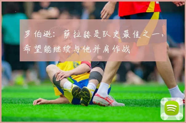 罗伯逊：萨拉赫是队史最佳之一，希望能继续与他并肩作战