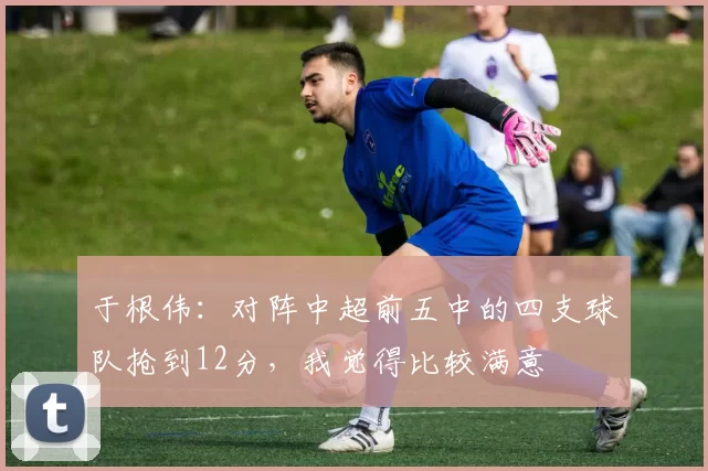 于根伟：对阵中超前五中的四支球队抢到12分，我觉得比较满意