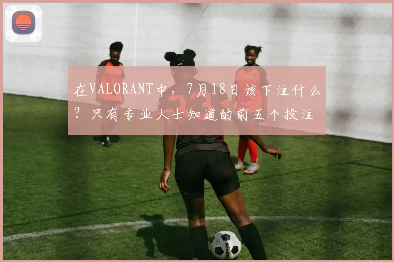 在VALORANT中，7月18日该下注什么？只有专业人士知道的前五个投注