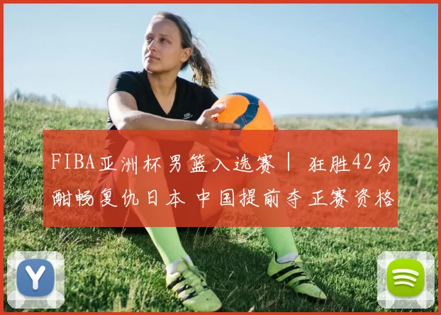 FIBA亚洲杯男篮入选赛｜ 狂胜42分酣畅复仇日本 中国提前夺正赛资格