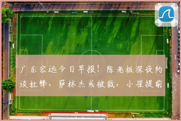 广东宏远今日早报！陈老板深夜约谈杜锋，萨林杰或被裁，小崔提前复出