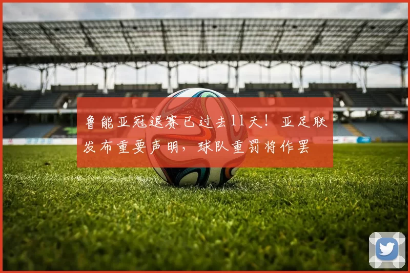鲁能亚冠退赛已过去11天！亚足联发布重要声明，球队重罚将作罢