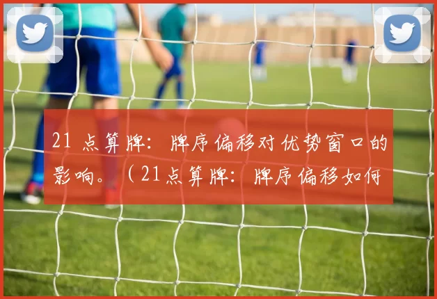 21 点算牌：牌序偏移对优势窗口的影响。（21点算牌：牌序偏移如何影响优势窗口）