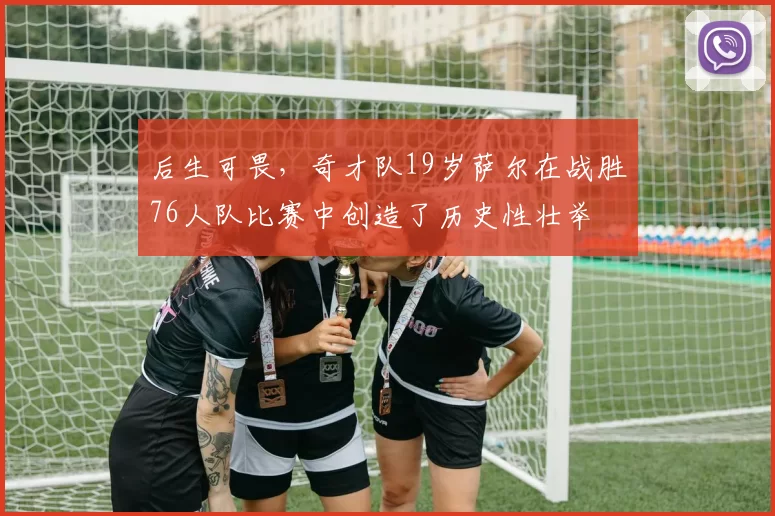 后生可畏，奇才队19岁萨尔在战胜76人队比赛中创造了历史性壮举