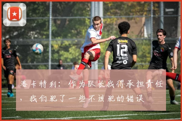 洛卡特利：作为队长我得承担责任，我们犯了一些不该犯的错误