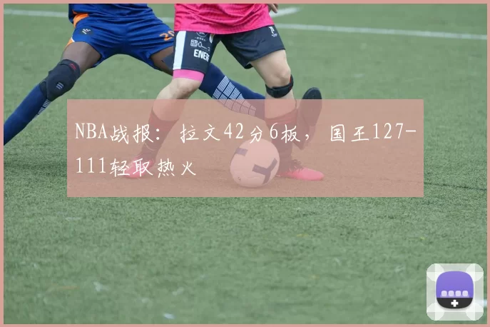 NBA战报：拉文42分6板，国王127-111轻取热火