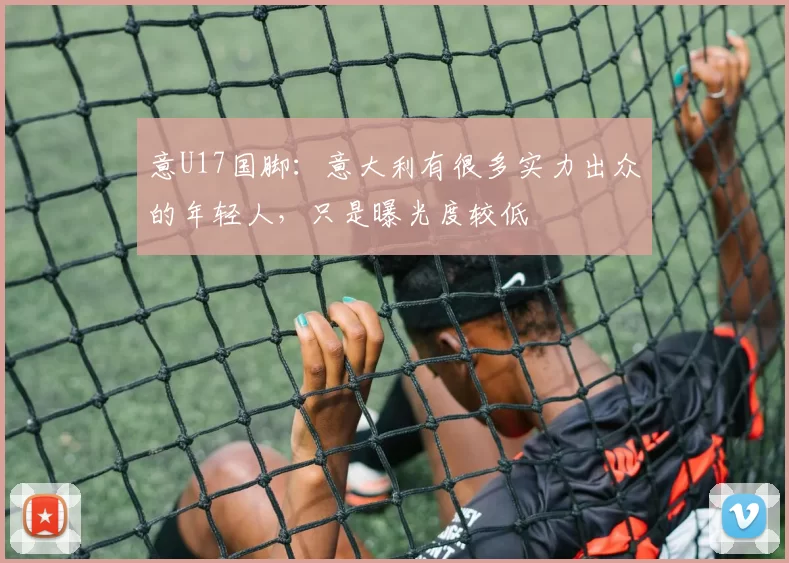 意U17国脚：意大利有很多实力出众的年轻人，只是曝光度较低