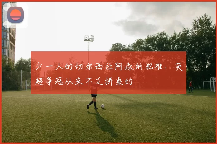 少一人的切尔西让阿森纳犯难，英超争冠从来不乏拼桌的
