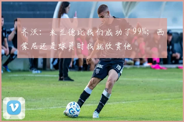 齐沃：米兰德比我们成功了99%；西蒙尼还是球员时我就欣赏他