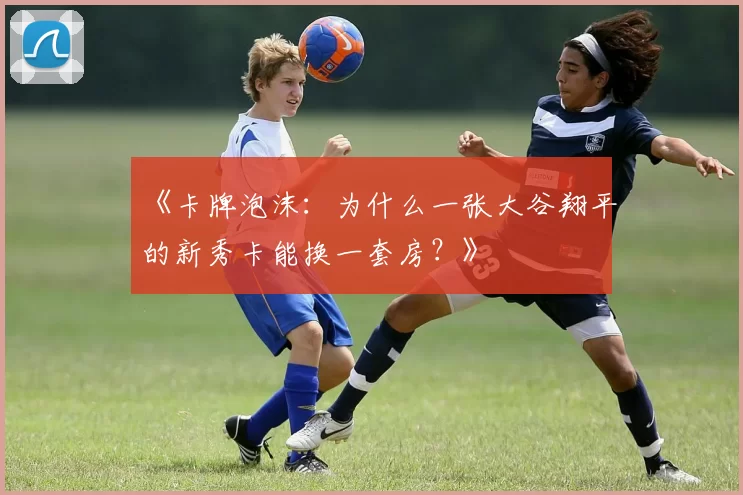 《卡牌泡沫：为什么一张大谷翔平的新秀卡能换一套房？》