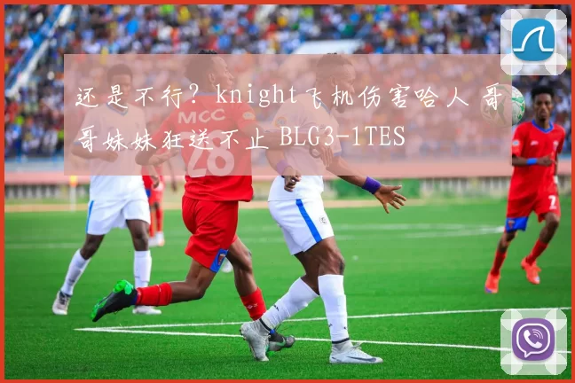 还是不行？knight飞机伤害哈人 哥哥妹妹狂送不止 BLG3-1TES