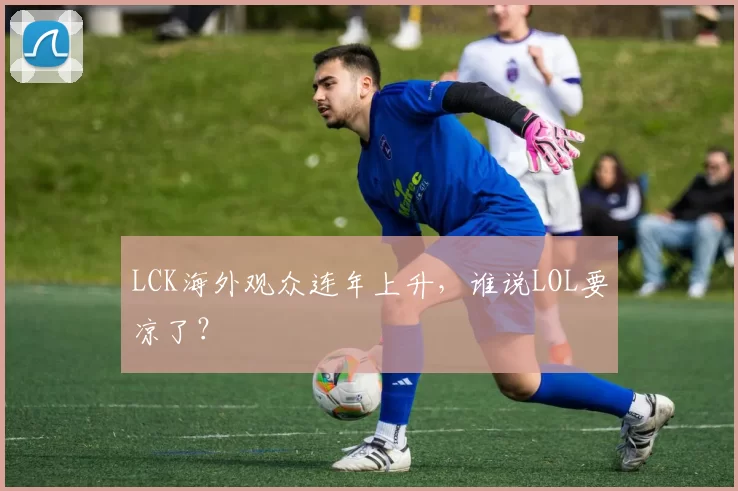 LCK海外观众连年上升，谁说LOL要凉了？