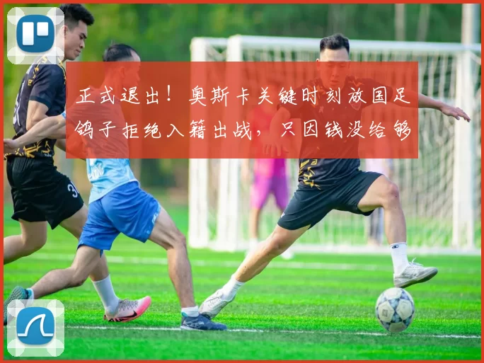 正式退出！奥斯卡关键时刻放国足鸽子拒绝入籍出战，只因钱没给够