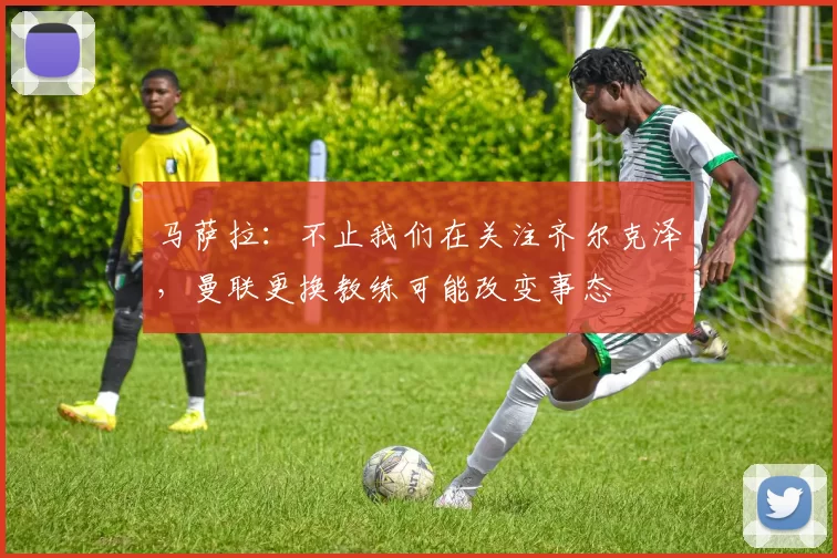 马萨拉：不止我们在关注齐尔克泽，曼联更换教练可能改变事态