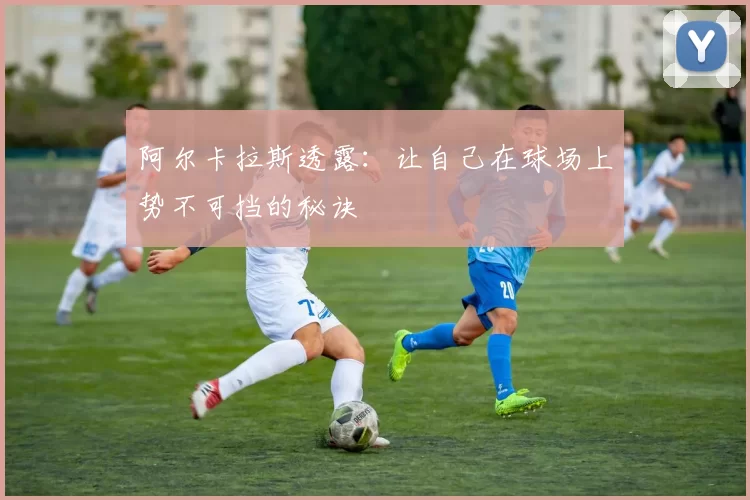 阿尔卡拉斯透露：让自己在球场上势不可挡的秘诀