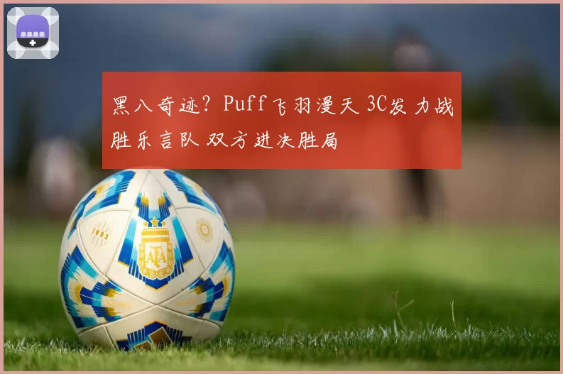 黑八奇迹？Puff飞羽漫天 3C发力战胜乐言队 双方进决胜局