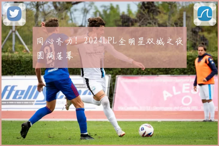 同心齐力！2024LPL全明星双城之夜圆满落幕