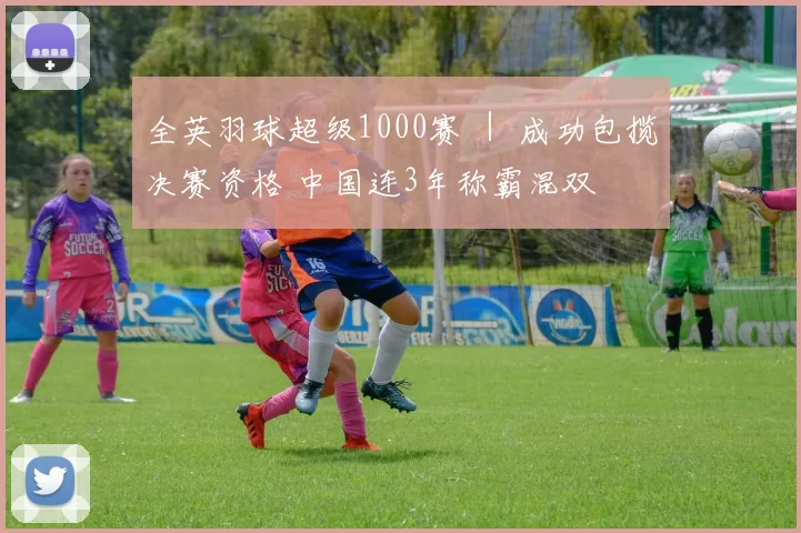 全英羽球超级1000赛 ｜ 成功包揽决赛资格 中国连3年称霸混双