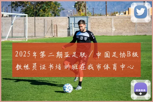 2025年第二期亚足联／中国足协B级教练员证书培训班在我市体育中心正式开班