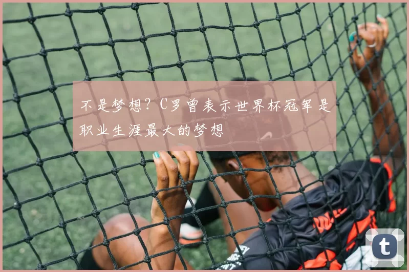 不是梦想？C罗曾表示世界杯冠军是职业生涯最大的梦想