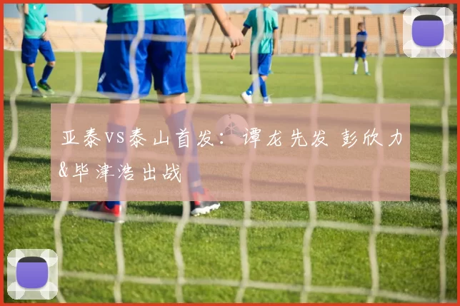 亚泰vs泰山首发：谭龙先发 彭欣力&毕津浩出战