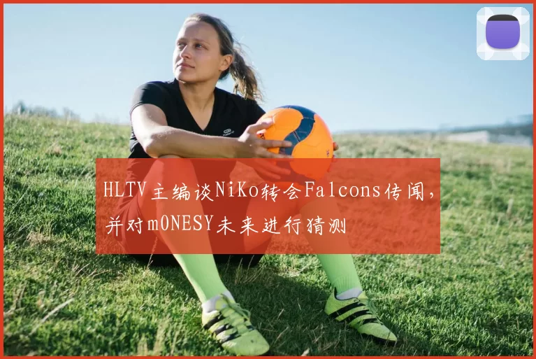 HLTV主编谈NiKo转会Falcons传闻，并对m0NESY未来进行猜测