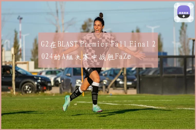 G2在BLAST Premier Fall Final 2024的A组决赛中战胜FaZe